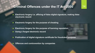 Criminal Offences under the IT Act 2000
 Electronic forgery I.e. affixing of false digital signature, making false
electronic record
 Electronic forgery for the purpose of cheating
 Electronic forgery for the purpose of harming reputation
 Using a forged electronic record
 Publication of digital signature certificate for fraudulent purpose
 Offences and contravention by companies
14
 
