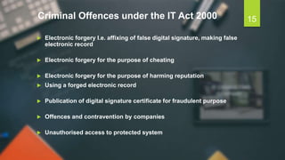Criminal Offences under the IT Act 2000
 Electronic forgery I.e. affixing of false digital signature, making false
electronic record
 Electronic forgery for the purpose of cheating
 Electronic forgery for the purpose of harming reputation
 Using a forged electronic record
 Publication of digital signature certificate for fraudulent purpose
 Offences and contravention by companies
 Unauthorised access to protected system
15
 
