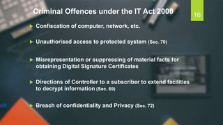 Criminal Offences under the IT Act 2000
 Confiscation of computer, network, etc.
 Unauthorised access to protected system (Sec. 70)
 Misrepresentation or suppressing of material facts for
obtaining Digital Signature Certificates
 Directions of Controller to a subscriber to extend facilities
to decrypt information (Sec. 69)
 Breach of confidentiality and Privacy (Sec. 72)
16
 