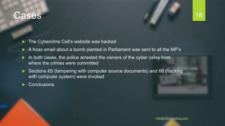 Cases
 The Cybercime Cell’s website was hacked
 A hoax email about a bomb planted in Parliament was sent to all the MP’s
 In both cases, the police arrested the owners of the cyber cafes from
where the crimes were committed
 Sections 65 (tampering with computer source documents) and 66 (hacking
with computer system) were invoked
 Conclusions
info@niiconsulting.com
18
 