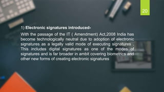 1) Electronic signatures introduced-
With the passage of the IT ( Amendment) Act,2008 India has
become technologically neutral due to adoption of electronic
signatures as a legally valid mode of executing signatures .
This includes digital signatures as one of the modes of
signatures and is far broader in ambit covering biometrics and
other new forms of creating electronic signatures
20
 