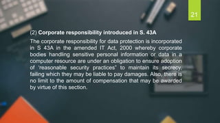 (2) Corporate responsibility introduced in S. 43A
The corporate responsibility for data protection is incorporated
in S 43A in the amended IT Act, 2000 whereby corporate
bodies handling sensitive personal information or data in a
computer resource are under an obligation to ensure adoption
of ‘reasonable security practices‟ to maintain its secrecy,
failing which they may be liable to pay damages. Also, there is
no limit to the amount of compensation that may be awarded
by virtue of this section.
21
 