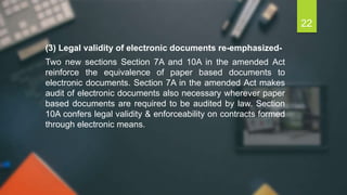 (3) Legal validity of electronic documents re-emphasized-
Two new sections Section 7A and 10A in the amended Act
reinforce the equivalence of paper based documents to
electronic documents. Section 7A in the amended Act makes
audit of electronic documents also necessary wherever paper
based documents are required to be audited by law. Section
10A confers legal validity & enforceability on contracts formed
through electronic means.
22
 