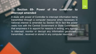 (5) Section 69- Power of the controller to
intercept amended
It deals with power of Controller to intercept information being
transmitted through a computer resource when necessary in
national interest is amended by Section 69.In fact the power
vests now with the Central Government or State Government
that empowers it to appoint for reasons in writing, any agency
to intercept, monitor or decrypt any information generated ,
transmitted , received or stored in any computer resource .
24
 