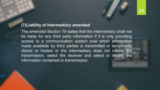 (7)Liability of Intermediary amended
The amended Section 79 states that the intermediary shall not
be liable for any third party information if it is only providing
access to a communication system over which information
made available by third parties is transmitted or temporarily
stored or hosted or the intermediary does not initiate the
transmission, select the receiver and select or modify the
information contained in transmission.
26
 