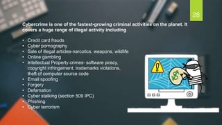 • Credit card frauds
• Cyber pornography
• Sale of illegal articles-narcotics, weapons, wildlife
• Online gambling
• Intellectual Property crimes- software piracy,
copyright infringement, trademarks violations,
theft of computer source code
• Email spoofing
• Forgery
• Defamation
• Cyber stalking (section 509 IPC)
• Phishing
• Cyber terrorism
Cybercrime is one of the fastest-growing criminal activities on the planet. It
covers a huge range of illegal activity including
28
 