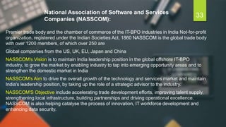 National Association of Software and Services
Companies (NASSCOM):
Premier trade body and the chamber of commerce of the IT-BPO industries in India Not-for-profit
organization, registered under the Indian Societies Act, 1860 NASSCOM is the global trade body
with over 1200 members, of which over 250 are
Global companies from the US, UK, EU, Japan and China
NASSCOM's Vision is to maintain India leadership position in the global offshore IT-BPO
industry, to grow the market by enabling industry to tap into emerging opportunity areas and to
strengthen the domestic market in India
NASSCOM's Aim to drive the overall growth of the technology and services market and maintain
India's leadership position, by taking up the role of a strategic advisor to the industry.
NASSCOM'S Objective include accelerating trade development efforts, improving talent supply,
strengthening local infrastructure, building partnerships and driving operational excellence.
NASSCOM is also helping catalyse the process of innovation, IT workforce development and
enhancing data security.
33
 