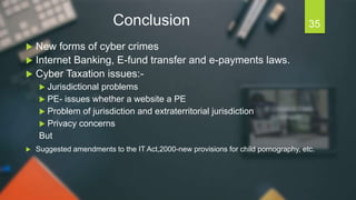 Conclusion
 New forms of cyber crimes
 Internet Banking, E-fund transfer and e-payments laws.
 Cyber Taxation issues:-
 Jurisdictional problems
 PE- issues whether a website a PE
 Problem of jurisdiction and extraterritorial jurisdiction
 Privacy concerns
But
 Suggested amendments to the IT Act,2000-new provisions for child pornography, etc.
35
 