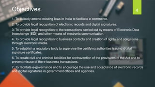 Objectives
1. To suitably amend existing laws in India to facilitate e-commerce.
2. To provide legal recognition of electronic records and digital signatures.
3. To provide legal recognition to the transactions carried out by means of Electronic Data
Interchange (EDI) and other means of electronic communication.
4. To provide legal recognition to business contacts and creation of rights and obligations
through electronic media.
5. To establish a regulatory body to supervise the certifying authorities issuing digital
signature certificates.
6. To create civil and criminal liabilities for contravention of the provisions of the Act and to
prevent misuse of the e-business transactions.
7. To facilitate e-governance and to encourage the use and acceptance of electronic records
and digital signatures in government offices and agencies.
4
 