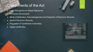 Components of the Act
 Legal Recognition to Digital Signatures
 Electronic Governance
 Mode of Attribution, Acknowledgement and Despatch of Electronic Records.
 Secure Electronic Records.
 Regulation of Certification Authorities.
 Digital Certificates.
5
 