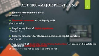 IT ACT, 2000 –MAJOR PROVISIONS
 Extends to the whole of India
(Section 1(2))
 Electronic contracts will be legally valid
(Section 10A )
 Legal recognition of digital signatures
(Section 3 )
 Security procedure for electronic records and digital signature
(Section 16 )
 Appointment of Controller of Certifying Authorities to license and regulate the
working of Certifying Authorities
(Section 17 of the Act for purposes of the IT Act )
7
 