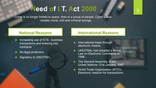Need of I.T. Act 2000
National Reasons
 Increasing use of ICTs - business
transactions and entering into
contracts
 No legal protection
 Signatory to UNCITRAL
International Reasons
 International trade through
electronic means.
 UNCITRAL had adopted a Model
Law on Electronic Commerce in
1996.
 The General Assembly of the
United Nations- 31st January, 1997
 World Trade Organization (WTO)-
Electronic medium for transactions.
3
Crime is no longer limited to space, time or a group of people. Cyber space
creates moral, civil and criminal wrongs.
 