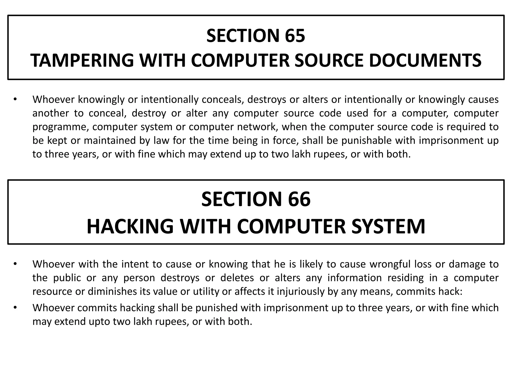 SECTION 65
    TAMPERING WITH COMPUTER SOURCE DOCUMENTS
•   Whoever knowingly or intentionally conceals, destroys or alters or intentionally or knowingly causes
    another to conceal, destroy or alter any computer source code used for a computer, computer
    programme, computer system or computer network, when the computer source code is required to
    be kept or maintained by law for the time being in force, shall be punishable with imprisonment up
    to three years, or with fine which may extend up to two lakh rupees, or with both.



                        SECTION 66
               HACKING WITH COMPUTER SYSTEM
•   Whoever with the intent to cause or knowing that he is likely to cause wrongful loss or damage to
    the public or any person destroys or deletes or alters any information residing in a computer
    resource or diminishes its value or utility or affects it injuriously by any means, commits hack:
•   Whoever commits hacking shall be punished with imprisonment up to three years, or with fine which
    may extend upto two lakh rupees, or with both.
 