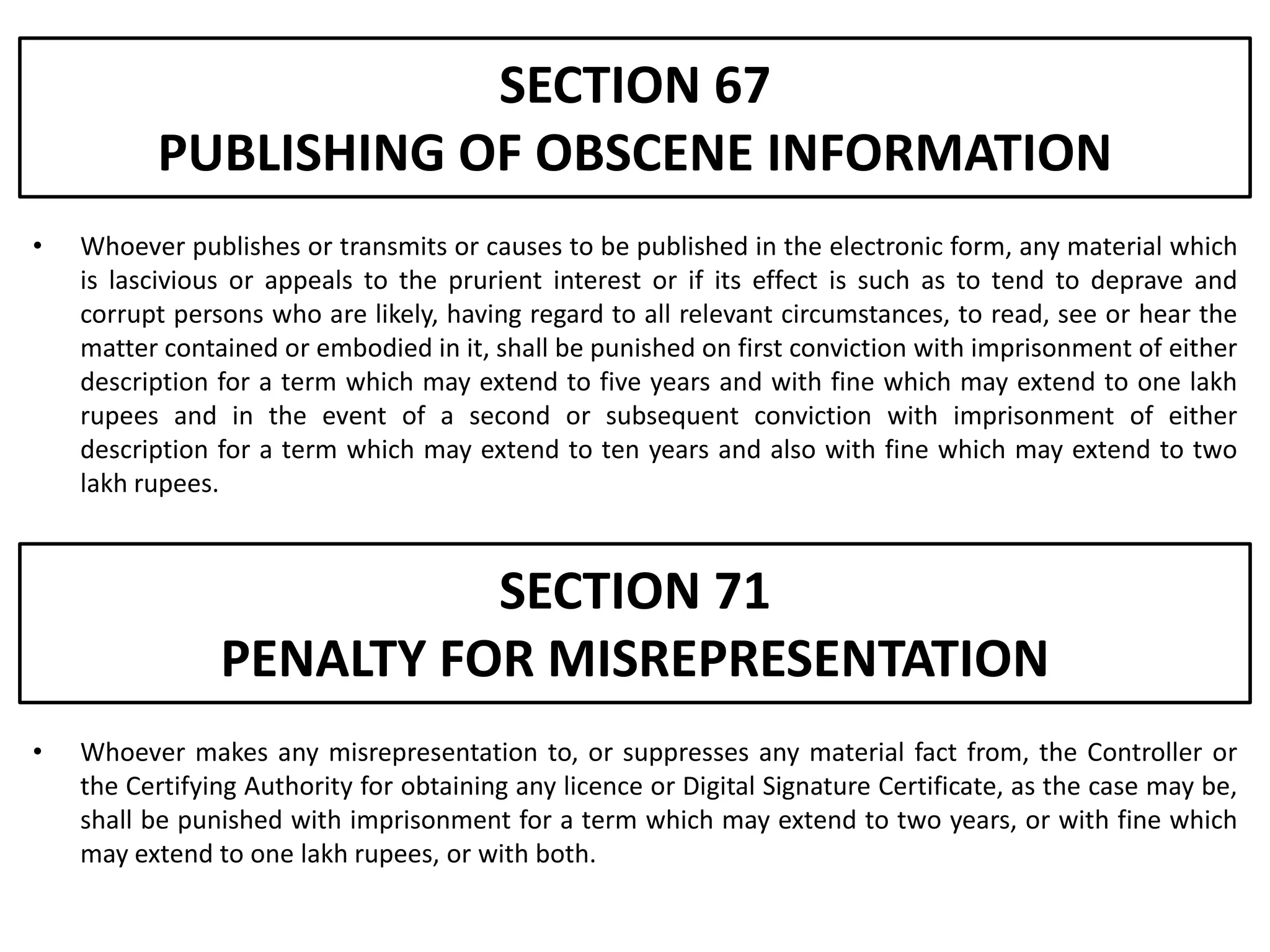 SECTION 67
          PUBLISHING OF OBSCENE INFORMATION
•   Whoever publishes or transmits or causes to be published in the electronic form, any material which
    is lascivious or appeals to the prurient interest or if its effect is such as to tend to deprave and
    corrupt persons who are likely, having regard to all relevant circumstances, to read, see or hear the
    matter contained or embodied in it, shall be punished on first conviction with imprisonment of either
    description for a term which may extend to five years and with fine which may extend to one lakh
    rupees and in the event of a second or subsequent conviction with imprisonment of either
    description for a term which may extend to ten years and also with fine which may extend to two
    lakh rupees.



                          SECTION 71
                PENALTY FOR MISREPRESENTATION
•   Whoever makes any misrepresentation to, or suppresses any material fact from, the Controller or
    the Certifying Authority for obtaining any licence or Digital Signature Certificate, as the case may be,
    shall be punished with imprisonment for a term which may extend to two years, or with fine which
    may extend to one lakh rupees, or with both.
 