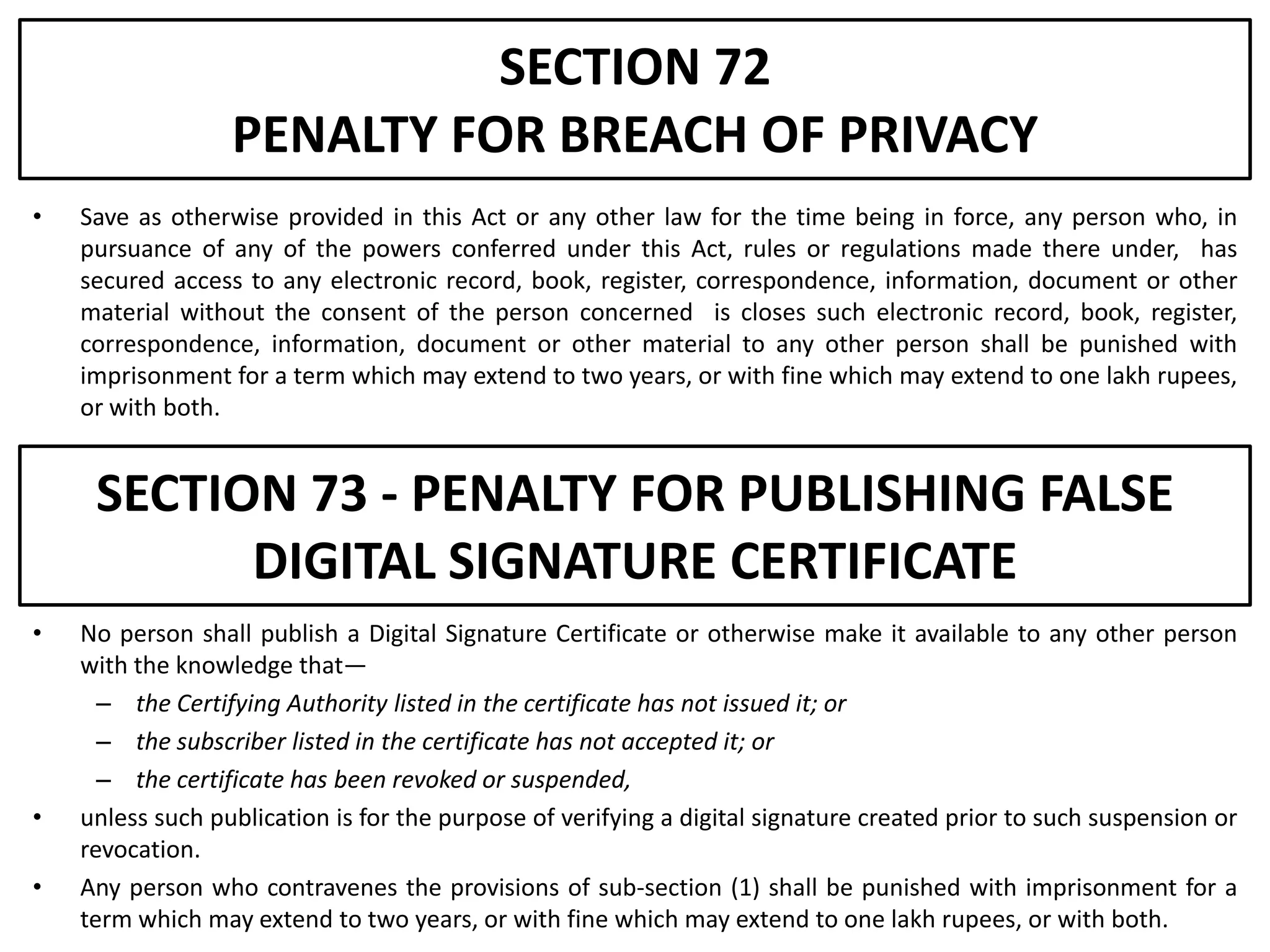 SECTION 72
                  PENALTY FOR BREACH OF PRIVACY
•   Save as otherwise provided in this Act or any other law for the time being in force, any person who, in
    pursuance of any of the powers conferred under this Act, rules or regulations made there under, has
    secured access to any electronic record, book, register, correspondence, information, document or other
    material without the consent of the person concerned is closes such electronic record, book, register,
    correspondence, information, document or other material to any other person shall be punished with
    imprisonment for a term which may extend to two years, or with fine which may extend to one lakh rupees,
    or with both.


     SECTION 73 - PENALTY FOR PUBLISHING FALSE
           DIGITAL SIGNATURE CERTIFICATE
•   No person shall publish a Digital Signature Certificate or otherwise make it available to any other person
    with the knowledge that—
      – the Certifying Authority listed in the certificate has not issued it; or
      – the subscriber listed in the certificate has not accepted it; or
      – the certificate has been revoked or suspended,
•   unless such publication is for the purpose of verifying a digital signature created prior to such suspension or
    revocation.
•   Any person who contravenes the provisions of sub-section (1) shall be punished with imprisonment for a
    term which may extend to two years, or with fine which may extend to one lakh rupees, or with both.
 