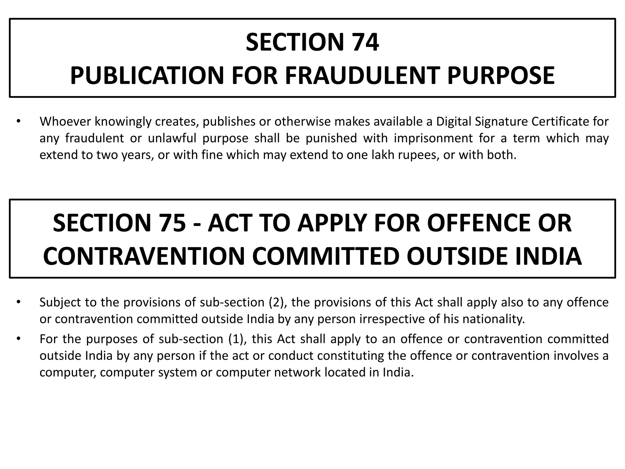 SECTION 74
         PUBLICATION FOR FRAUDULENT PURPOSE
•   Whoever knowingly creates, publishes or otherwise makes available a Digital Signature Certificate for
    any fraudulent or unlawful purpose shall be punished with imprisonment for a term which may
    extend to two years, or with fine which may extend to one lakh rupees, or with both.




     SECTION 75 - ACT TO APPLY FOR OFFENCE OR
    CONTRAVENTION COMMITTED OUTSIDE INDIA
•   Subject to the provisions of sub-section (2), the provisions of this Act shall apply also to any offence
    or contravention committed outside India by any person irrespective of his nationality.
•   For the purposes of sub-section (1), this Act shall apply to an offence or contravention committed
    outside India by any person if the act or conduct constituting the offence or contravention involves a
    computer, computer system or computer network located in India.
 