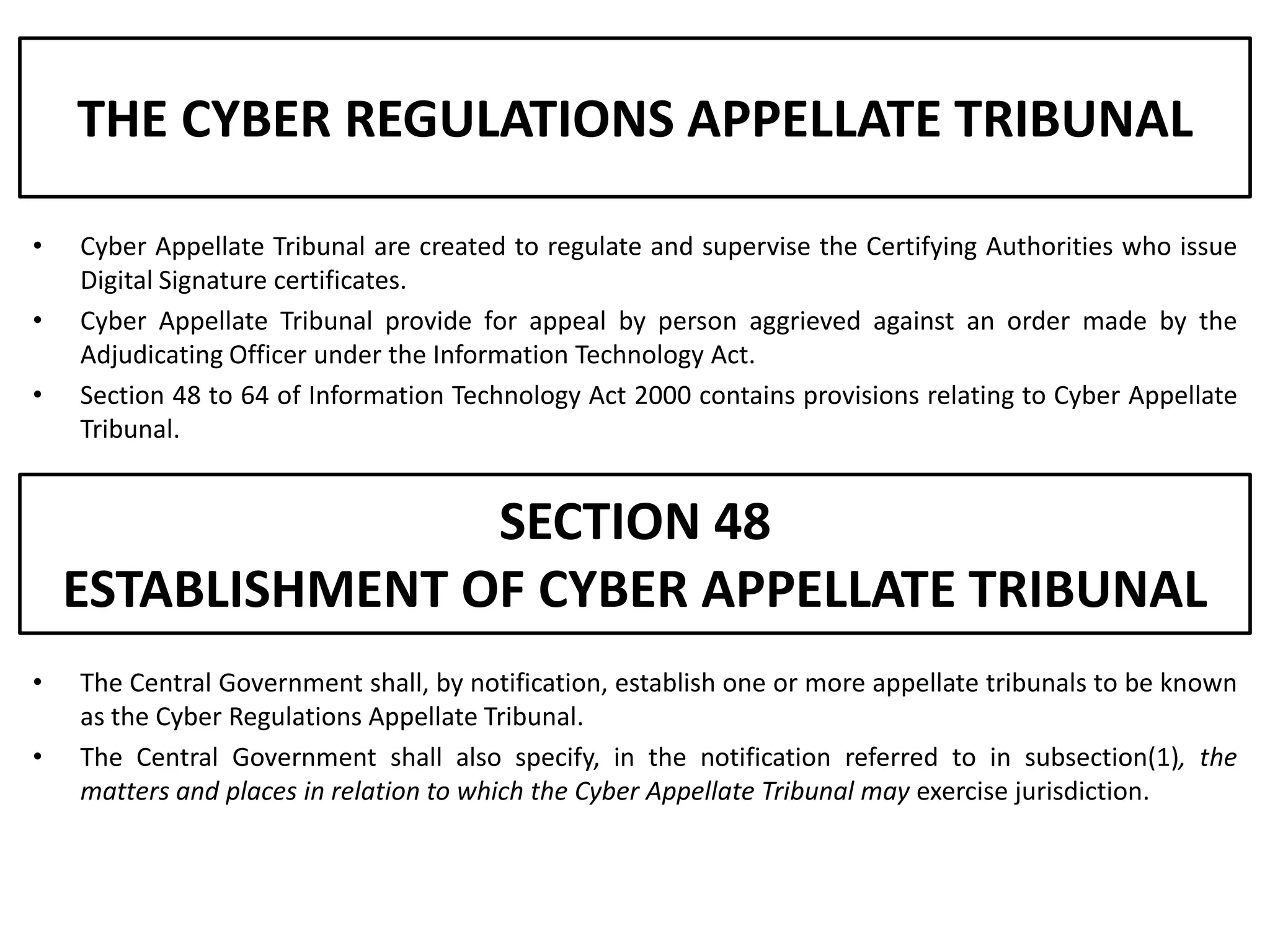 THE CYBER REGULATIONS APPELLATE TRIBUNAL

•   Cyber Appellate Tribunal are created to regulate and supervise the Certifying Authorities who issue
    Digital Signature certificates.
•   Cyber Appellate Tribunal provide for appeal by person aggrieved against an order made by the
    Adjudicating Officer under the Information Technology Act.
•   Section 48 to 64 of Information Technology Act 2000 contains provisions relating to Cyber Appellate
    Tribunal.


                   SECTION 48
    ESTABLISHMENT OF CYBER APPELLATE TRIBUNAL
•   The Central Government shall, by notification, establish one or more appellate tribunals to be known
    as the Cyber Regulations Appellate Tribunal.
•   The Central Government shall also specify, in the notification referred to in subsection(1), the
    matters and places in relation to which the Cyber Appellate Tribunal may exercise jurisdiction.
 