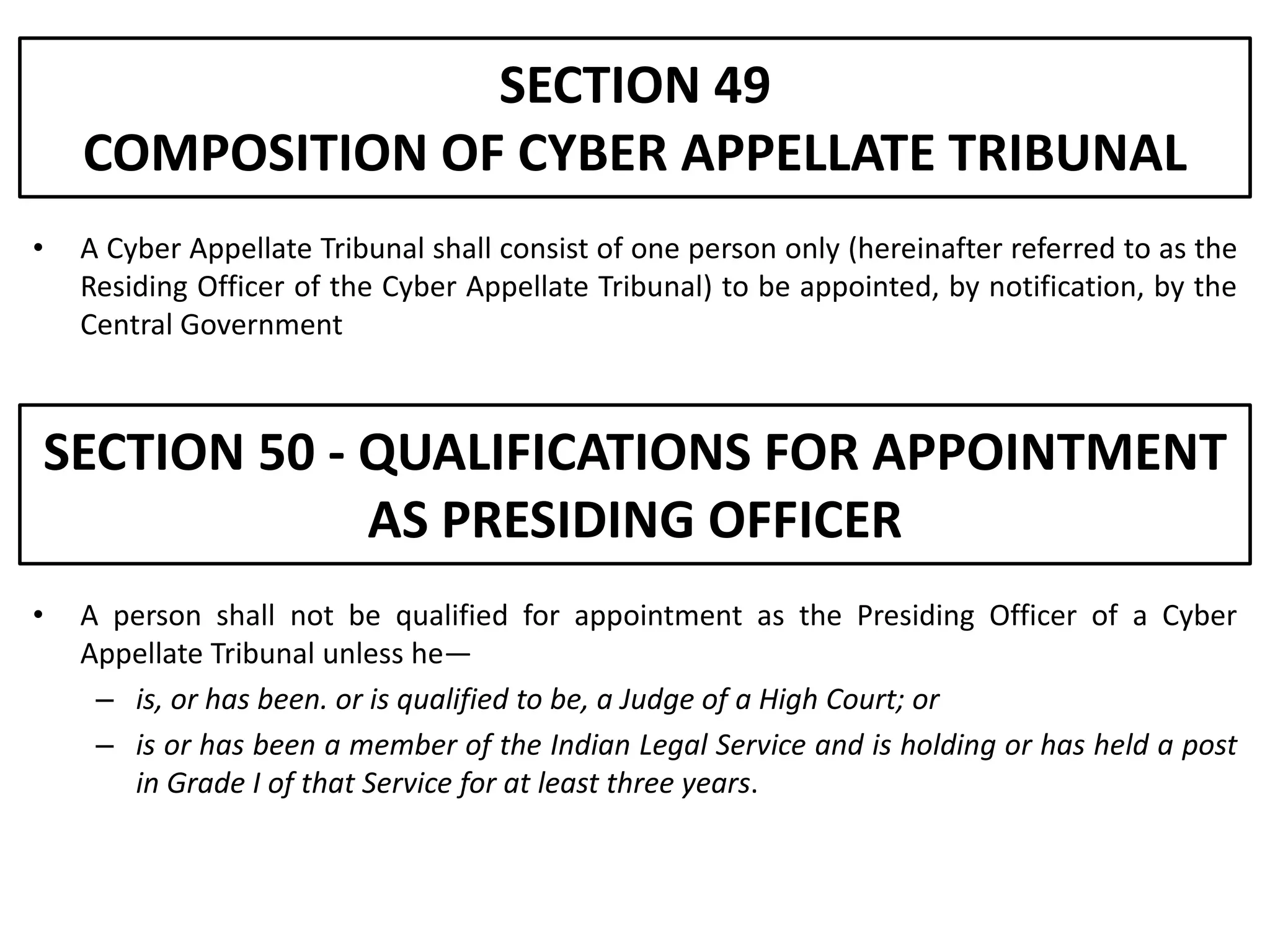 SECTION 49
    COMPOSITION OF CYBER APPELLATE TRIBUNAL
•   A Cyber Appellate Tribunal shall consist of one person only (hereinafter referred to as the
    Residing Officer of the Cyber Appellate Tribunal) to be appointed, by notification, by the
    Central Government



SECTION 50 - QUALIFICATIONS FOR APPOINTMENT
             AS PRESIDING OFFICER
•   A person shall not be qualified for appointment as the Presiding Officer of a Cyber
    Appellate Tribunal unless he—
     – is, or has been. or is qualified to be, a Judge of a High Court; or
     – is or has been a member of the Indian Legal Service and is holding or has held a post
       in Grade I of that Service for at least three years.
 