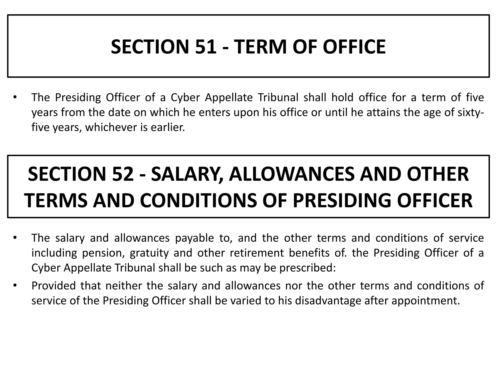 SECTION 51 - TERM OF OFFICE

•   The Presiding Officer of a Cyber Appellate Tribunal shall hold office for a term of five
    years from the date on which he enters upon his office or until he attains the age of sixty-
    five years, whichever is earlier.


    SECTION 52 - SALARY, ALLOWANCES AND OTHER
    TERMS AND CONDITIONS OF PRESIDING OFFICER
•   The salary and allowances payable to, and the other terms and conditions of service
    including pension, gratuity and other retirement benefits of. the Presiding Officer of a
    Cyber Appellate Tribunal shall be such as may be prescribed:
•   Provided that neither the salary and allowances nor the other terms and conditions of
    service of the Presiding Officer shall be varied to his disadvantage after appointment.
 