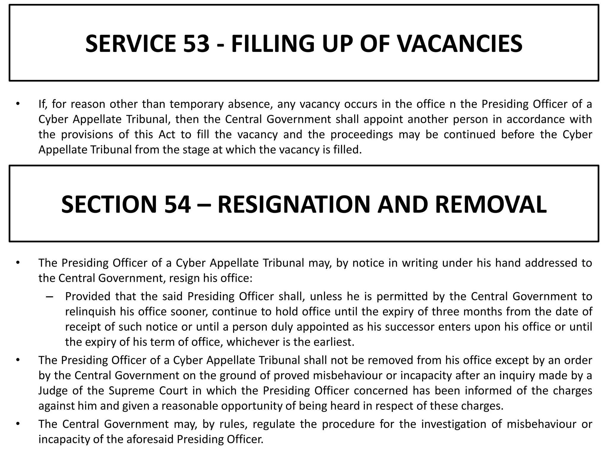 SERVICE 53 - FILLING UP OF VACANCIES

•   If, for reason other than temporary absence, any vacancy occurs in the office n the Presiding Officer of a
    Cyber Appellate Tribunal, then the Central Government shall appoint another person in accordance with
    the provisions of this Act to fill the vacancy and the proceedings may be continued before the Cyber
    Appellate Tribunal from the stage at which the vacancy is filled.



        SECTION 54 – RESIGNATION AND REMOVAL
•   The Presiding Officer of a Cyber Appellate Tribunal may, by notice in writing under his hand addressed to
    the Central Government, resign his office:
      – Provided that the said Presiding Officer shall, unless he is permitted by the Central Government to
         relinquish his office sooner, continue to hold office until the expiry of three months from the date of
         receipt of such notice or until a person duly appointed as his successor enters upon his office or until
         the expiry of his term of office, whichever is the earliest.
•   The Presiding Officer of a Cyber Appellate Tribunal shall not be removed from his office except by an order
    by the Central Government on the ground of proved misbehaviour or incapacity after an inquiry made by a
    Judge of the Supreme Court in which the Presiding Officer concerned has been informed of the charges
    against him and given a reasonable opportunity of being heard in respect of these charges.
•   The Central Government may, by rules, regulate the procedure for the investigation of misbehaviour or
    incapacity of the aforesaid Presiding Officer.
 