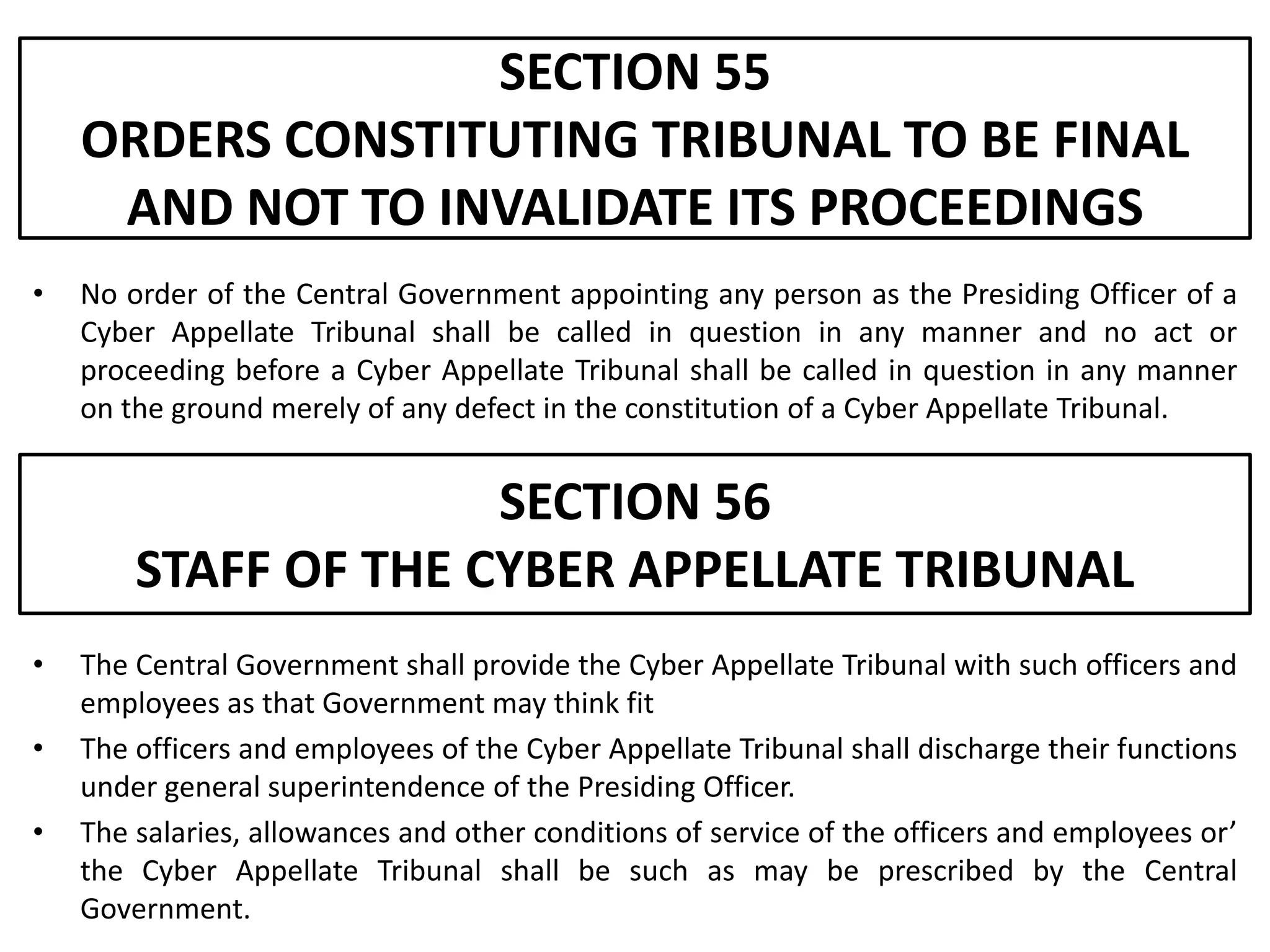 SECTION 55
    ORDERS CONSTITUTING TRIBUNAL TO BE FINAL
     AND NOT TO INVALIDATE ITS PROCEEDINGS
•   No order of the Central Government appointing any person as the Presiding Officer of a
    Cyber Appellate Tribunal shall be called in question in any manner and no act or
    proceeding before a Cyber Appellate Tribunal shall be called in question in any manner
    on the ground merely of any defect in the constitution of a Cyber Appellate Tribunal.


                      SECTION 56
        STAFF OF THE CYBER APPELLATE TRIBUNAL
•   The Central Government shall provide the Cyber Appellate Tribunal with such officers and
    employees as that Government may think fit
•   The officers and employees of the Cyber Appellate Tribunal shall discharge their functions
    under general superintendence of the Presiding Officer.
•   The salaries, allowances and other conditions of service of the officers and employees or’
    the Cyber Appellate Tribunal shall be such as may be prescribed by the Central
    Government.
 