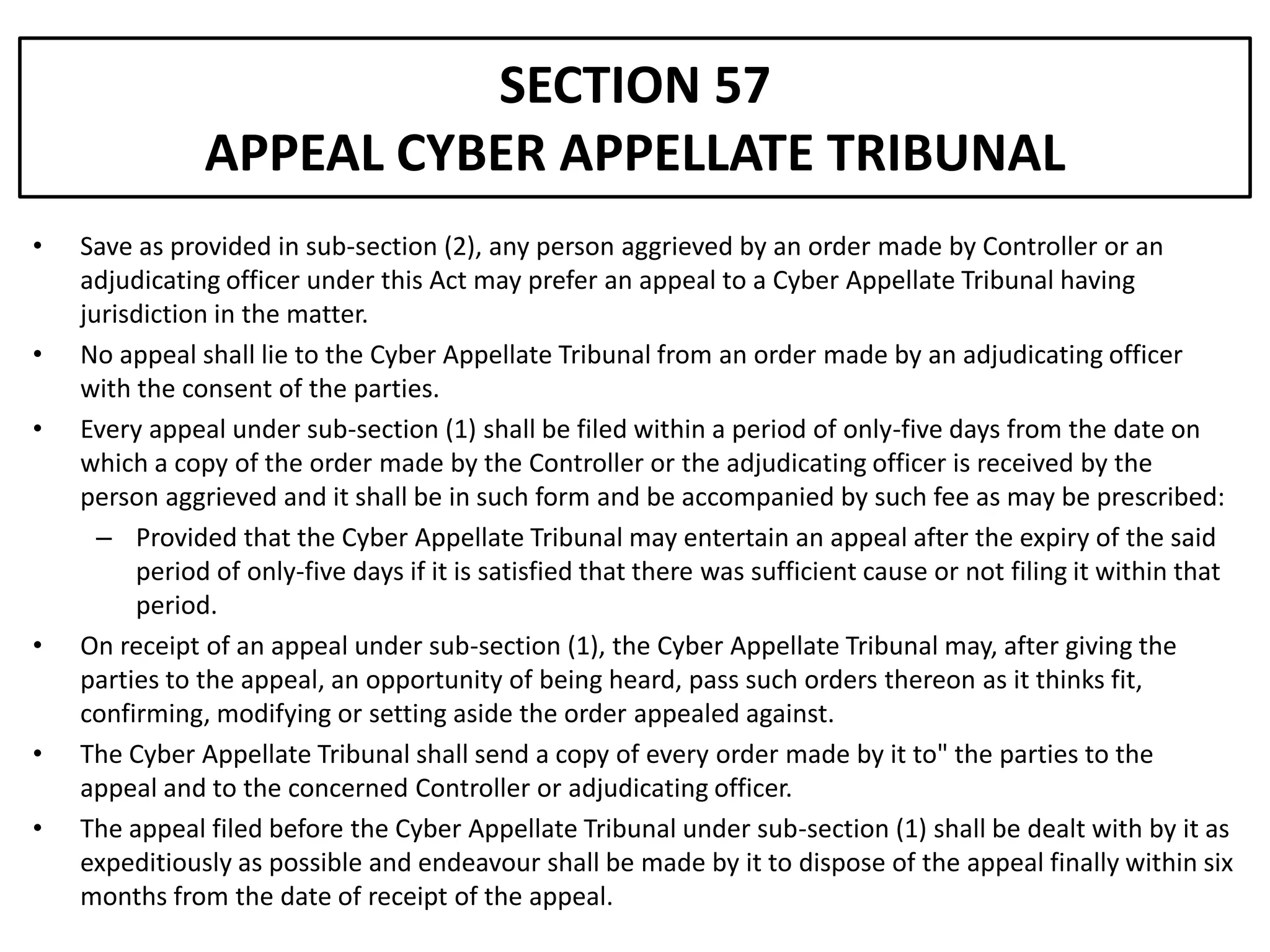 SECTION 57
               APPEAL CYBER APPELLATE TRIBUNAL
•   Save as provided in sub-section (2), any person aggrieved by an order made by Controller or an
    adjudicating officer under this Act may prefer an appeal to a Cyber Appellate Tribunal having
    jurisdiction in the matter.
•   No appeal shall lie to the Cyber Appellate Tribunal from an order made by an adjudicating officer
    with the consent of the parties.
•   Every appeal under sub-section (1) shall be filed within a period of only-five days from the date on
    which a copy of the order made by the Controller or the adjudicating officer is received by the
    person aggrieved and it shall be in such form and be accompanied by such fee as may be prescribed:
      – Provided that the Cyber Appellate Tribunal may entertain an appeal after the expiry of the said
         period of only-five days if it is satisfied that there was sufficient cause or not filing it within that
         period.
•   On receipt of an appeal under sub-section (1), the Cyber Appellate Tribunal may, after giving the
    parties to the appeal, an opportunity of being heard, pass such orders thereon as it thinks fit,
    confirming, modifying or setting aside the order appealed against.
•   The Cyber Appellate Tribunal shall send a copy of every order made by it to" the parties to the
    appeal and to the concerned Controller or adjudicating officer.
•   The appeal filed before the Cyber Appellate Tribunal under sub-section (1) shall be dealt with by it as
    expeditiously as possible and endeavour shall be made by it to dispose of the appeal finally within six
    months from the date of receipt of the appeal.
 