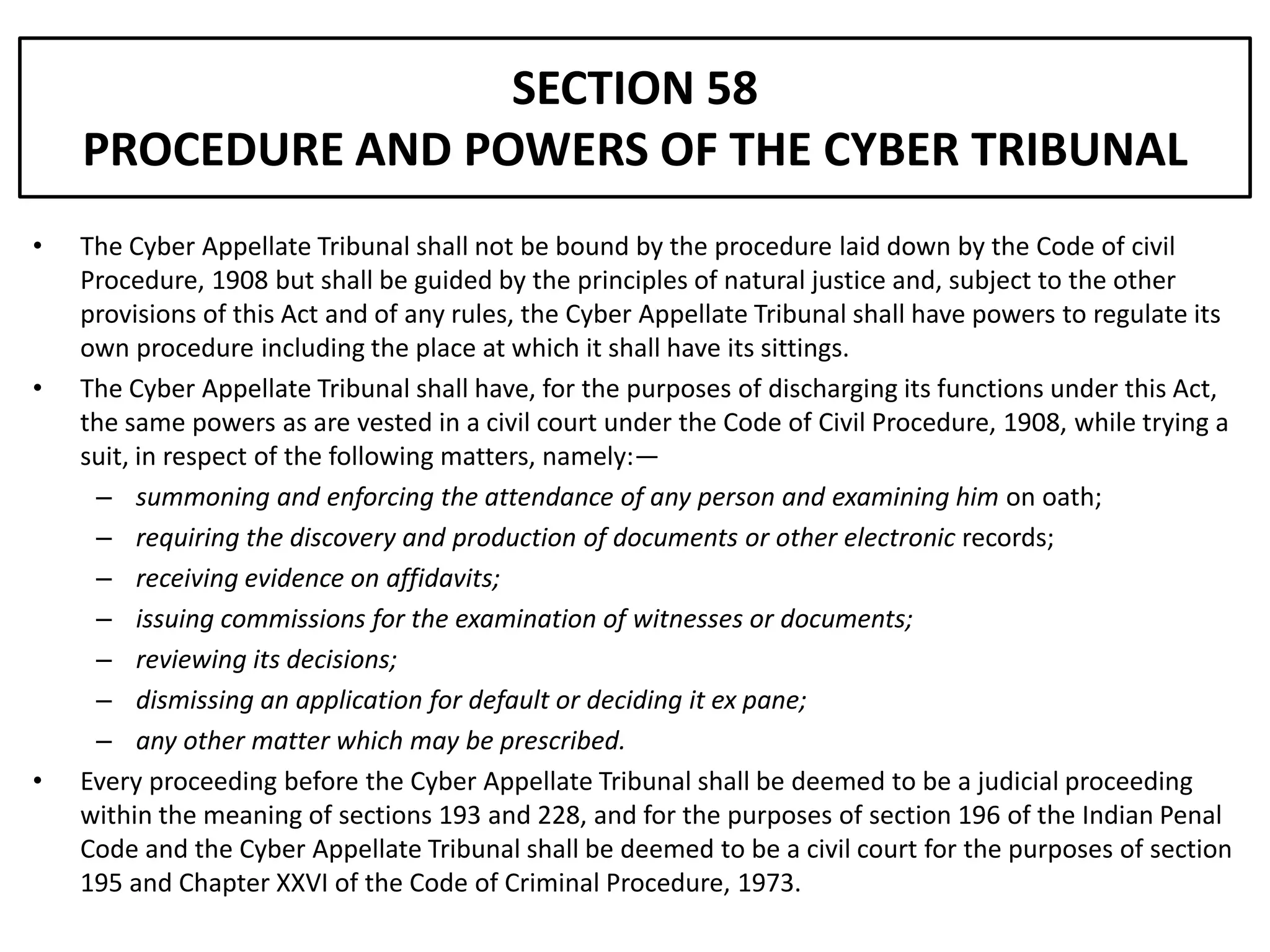 SECTION 58
    PROCEDURE AND POWERS OF THE CYBER TRIBUNAL
•   The Cyber Appellate Tribunal shall not be bound by the procedure laid down by the Code of civil
    Procedure, 1908 but shall be guided by the principles of natural justice and, subject to the other
    provisions of this Act and of any rules, the Cyber Appellate Tribunal shall have powers to regulate its
    own procedure including the place at which it shall have its sittings.
•   The Cyber Appellate Tribunal shall have, for the purposes of discharging its functions under this Act,
    the same powers as are vested in a civil court under the Code of Civil Procedure, 1908, while trying a
    suit, in respect of the following matters, namely:—
     – summoning and enforcing the attendance of any person and examining him on oath;
     – requiring the discovery and production of documents or other electronic records;
     – receiving evidence on affidavits;
     – issuing commissions for the examination of witnesses or documents;
     – reviewing its decisions;
     – dismissing an application for default or deciding it ex pane;
     – any other matter which may be prescribed.
•   Every proceeding before the Cyber Appellate Tribunal shall be deemed to be a judicial proceeding
    within the meaning of sections 193 and 228, and for the purposes of section 196 of the Indian Penal
    Code and the Cyber Appellate Tribunal shall be deemed to be a civil court for the purposes of section
    195 and Chapter XXVI of the Code of Criminal Procedure, 1973.
 