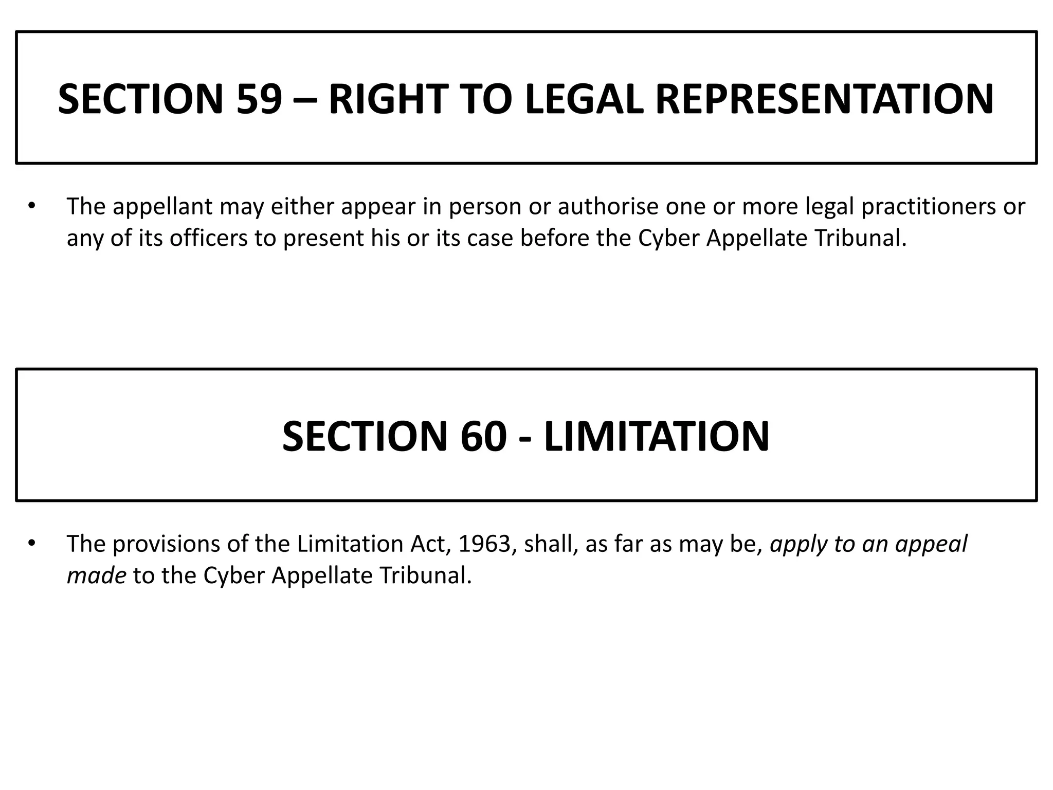 SECTION 59 – RIGHT TO LEGAL REPRESENTATION

•   The appellant may either appear in person or authorise one or more legal practitioners or
    any of its officers to present his or its case before the Cyber Appellate Tribunal.




                        SECTION 60 - LIMITATION

•   The provisions of the Limitation Act, 1963, shall, as far as may be, apply to an appeal
    made to the Cyber Appellate Tribunal.
 