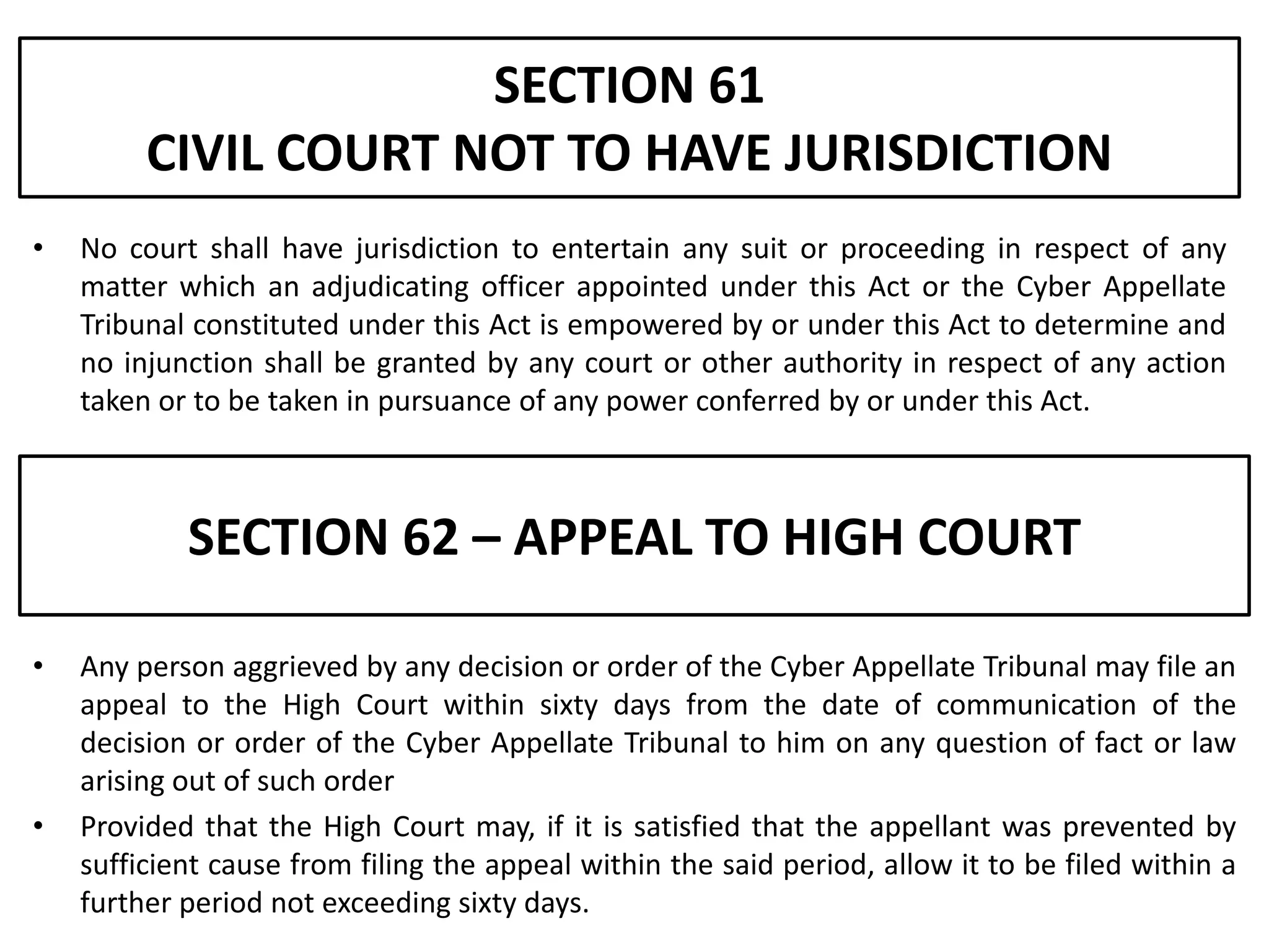 SECTION 61
         CIVIL COURT NOT TO HAVE JURISDICTION
•   No court shall have jurisdiction to entertain any suit or proceeding in respect of any
    matter which an adjudicating officer appointed under this Act or the Cyber Appellate
    Tribunal constituted under this Act is empowered by or under this Act to determine and
    no injunction shall be granted by any court or other authority in respect of any action
    taken or to be taken in pursuance of any power conferred by or under this Act.



            SECTION 62 – APPEAL TO HIGH COURT

•   Any person aggrieved by any decision or order of the Cyber Appellate Tribunal may file an
    appeal to the High Court within sixty days from the date of communication of the
    decision or order of the Cyber Appellate Tribunal to him on any question of fact or law
    arising out of such order
•   Provided that the High Court may, if it is satisfied that the appellant was prevented by
    sufficient cause from filing the appeal within the said period, allow it to be filed within a
    further period not exceeding sixty days.
 