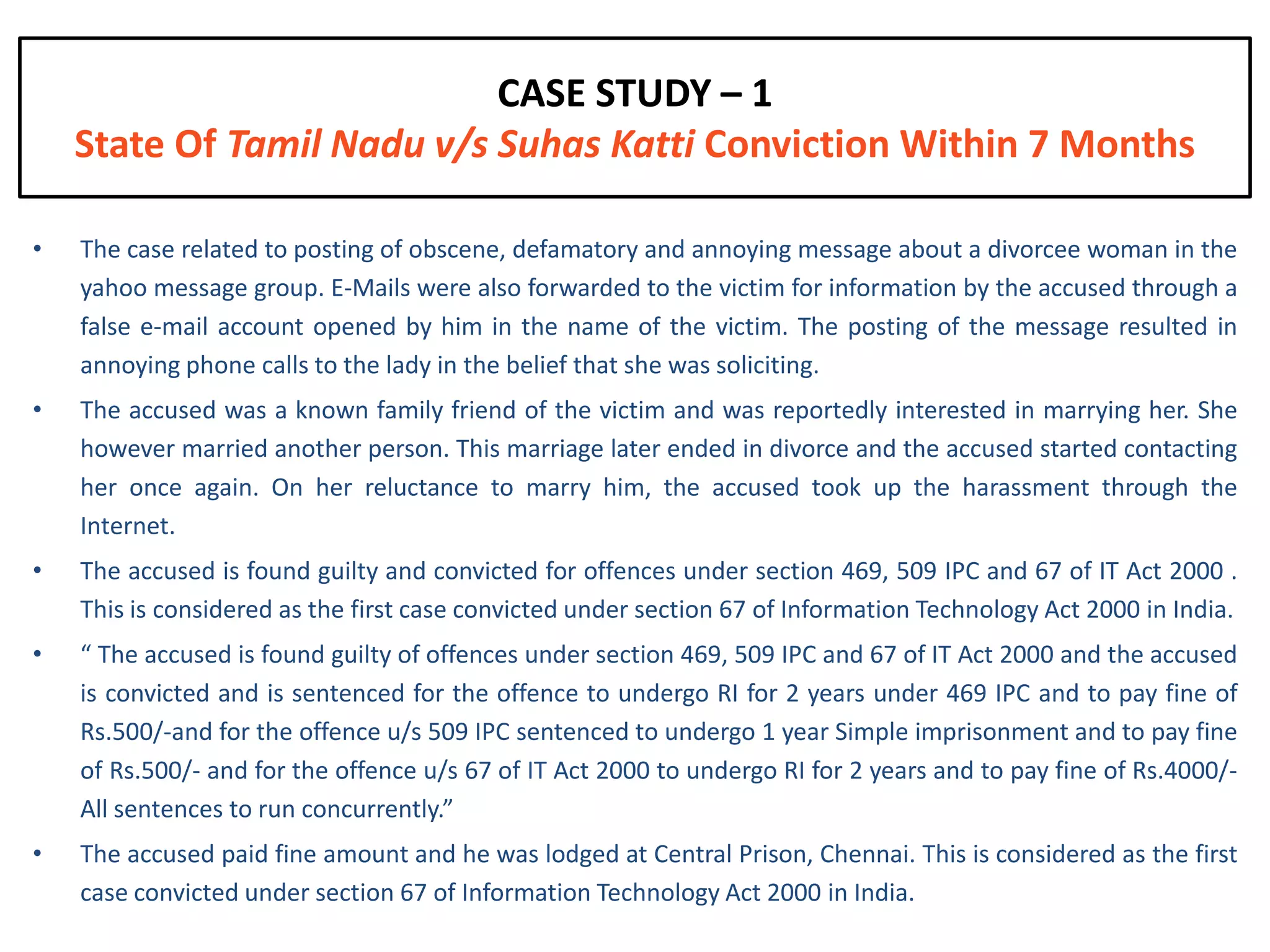 CASE STUDY – 1
    State Of Tamil Nadu v/s Suhas Katti Conviction Within 7 Months

•   The case related to posting of obscene, defamatory and annoying message about a divorcee woman in the
    yahoo message group. E-Mails were also forwarded to the victim for information by the accused through a
    false e-mail account opened by him in the name of the victim. The posting of the message resulted in
    annoying phone calls to the lady in the belief that she was soliciting.
•   The accused was a known family friend of the victim and was reportedly interested in marrying her. She
    however married another person. This marriage later ended in divorce and the accused started contacting
    her once again. On her reluctance to marry him, the accused took up the harassment through the
    Internet.
•   The accused is found guilty and convicted for offences under section 469, 509 IPC and 67 of IT Act 2000 .
    This is considered as the first case convicted under section 67 of Information Technology Act 2000 in India.
•   “ The accused is found guilty of offences under section 469, 509 IPC and 67 of IT Act 2000 and the accused
    is convicted and is sentenced for the offence to undergo RI for 2 years under 469 IPC and to pay fine of
    Rs.500/-and for the offence u/s 509 IPC sentenced to undergo 1 year Simple imprisonment and to pay fine
    of Rs.500/- and for the offence u/s 67 of IT Act 2000 to undergo RI for 2 years and to pay fine of Rs.4000/-
    All sentences to run concurrently.”
•   The accused paid fine amount and he was lodged at Central Prison, Chennai. This is considered as the first
    case convicted under section 67 of Information Technology Act 2000 in India.
 