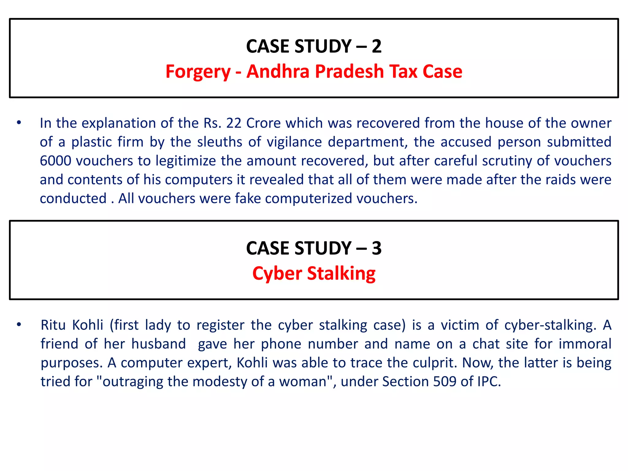 CASE STUDY – 2
                        Forgery - Andhra Pradesh Tax Case

•   In the explanation of the Rs. 22 Crore which was recovered from the house of the owner
    of a plastic firm by the sleuths of vigilance department, the accused person submitted
    6000 vouchers to legitimize the amount recovered, but after careful scrutiny of vouchers
    and contents of his computers it revealed that all of them were made after the raids were
    conducted . All vouchers were fake computerized vouchers.


                                     CASE STUDY – 3
                                      Cyber Stalking

•   Ritu Kohli (first lady to register the cyber stalking case) is a victim of cyber-stalking. A
    friend of her husband gave her phone number and name on a chat site for immoral
    purposes. A computer expert, Kohli was able to trace the culprit. Now, the latter is being
    tried for "outraging the modesty of a woman", under Section 509 of IPC.
 