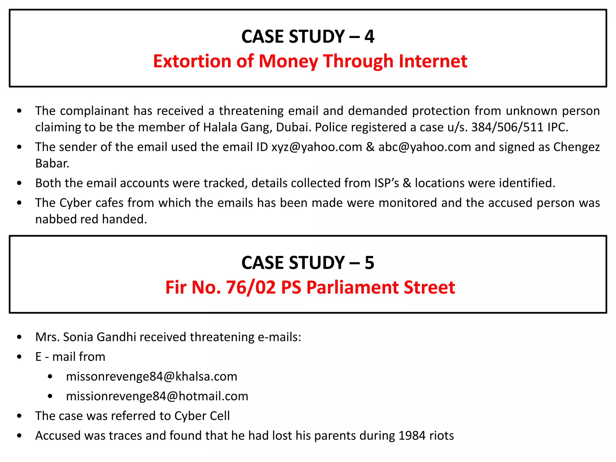 CASE STUDY – 4
                        Extortion of Money Through Internet

• The complainant has received a threatening email and demanded protection from unknown person
  claiming to be the member of Halala Gang, Dubai. Police registered a case u/s. 384/506/511 IPC.
• The sender of the email used the email ID xyz@yahoo.com & abc@yahoo.com and signed as Chengez
  Babar.
• Both the email accounts were tracked, details collected from ISP’s & locations were identified.
• The Cyber cafes from which the emails has been made were monitored and the accused person was
  nabbed red handed.


                                   CASE STUDY – 5
                          Fir No. 76/02 PS Parliament Street

• Mrs. Sonia Gandhi received threatening e-mails:
• E - mail from
    • missonrevenge84@khalsa.com
    • missionrevenge84@hotmail.com
• The case was referred to Cyber Cell
• Accused was traces and found that he had lost his parents during 1984 riots
 