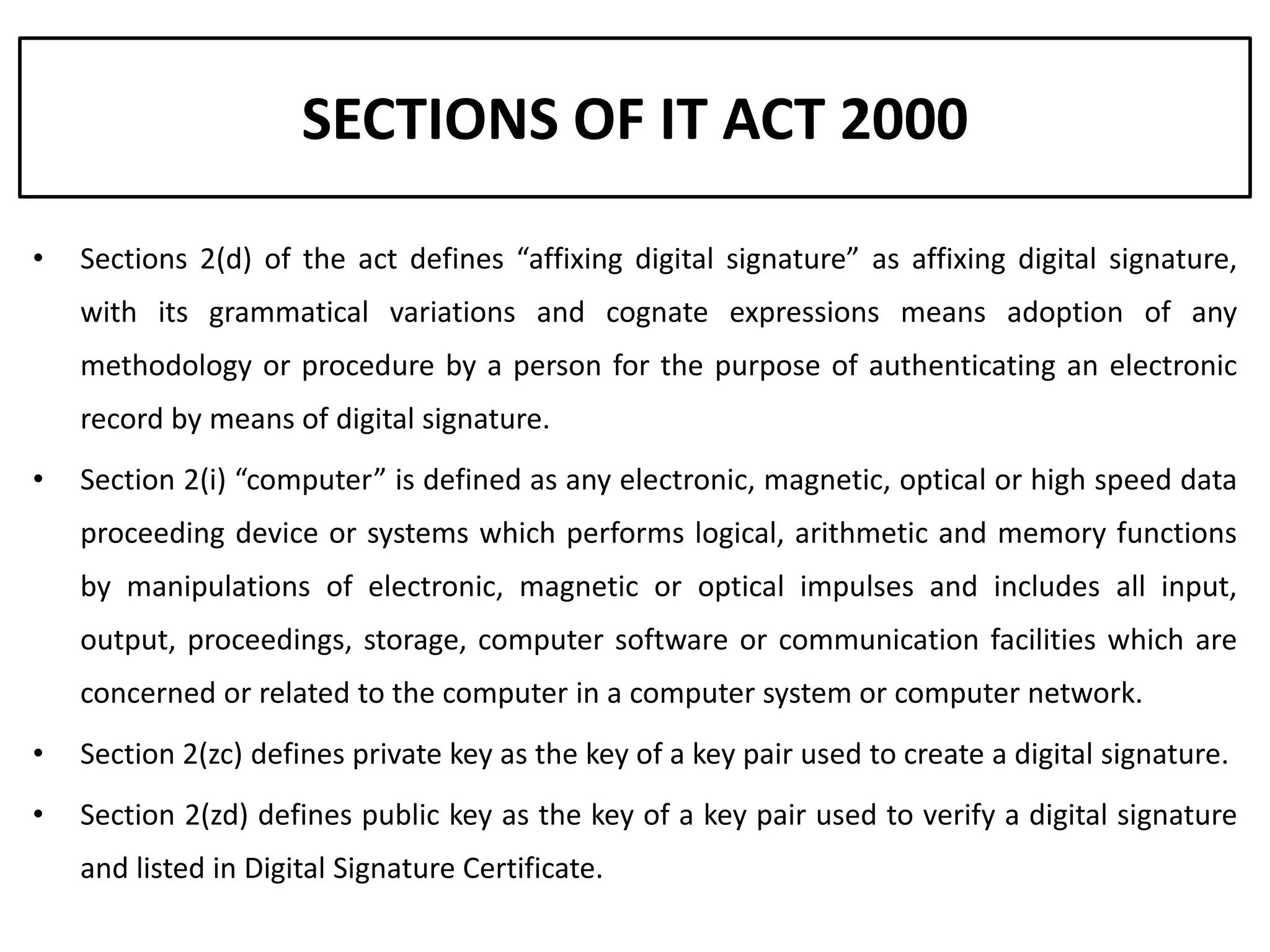 SECTIONS OF IT ACT 2000

•   Sections 2(d) of the act defines “affixing digital signature” as affixing digital signature,
    with its grammatical variations and cognate expressions means adoption of any
    methodology or procedure by a person for the purpose of authenticating an electronic
    record by means of digital signature.
•   Section 2(i) “computer” is defined as any electronic, magnetic, optical or high speed data
    proceeding device or systems which performs logical, arithmetic and memory functions
    by manipulations of electronic, magnetic or optical impulses and includes all input,
    output, proceedings, storage, computer software or communication facilities which are
    concerned or related to the computer in a computer system or computer network.
•   Section 2(zc) defines private key as the key of a key pair used to create a digital signature.
•   Section 2(zd) defines public key as the key of a key pair used to verify a digital signature
    and listed in Digital Signature Certificate.
 