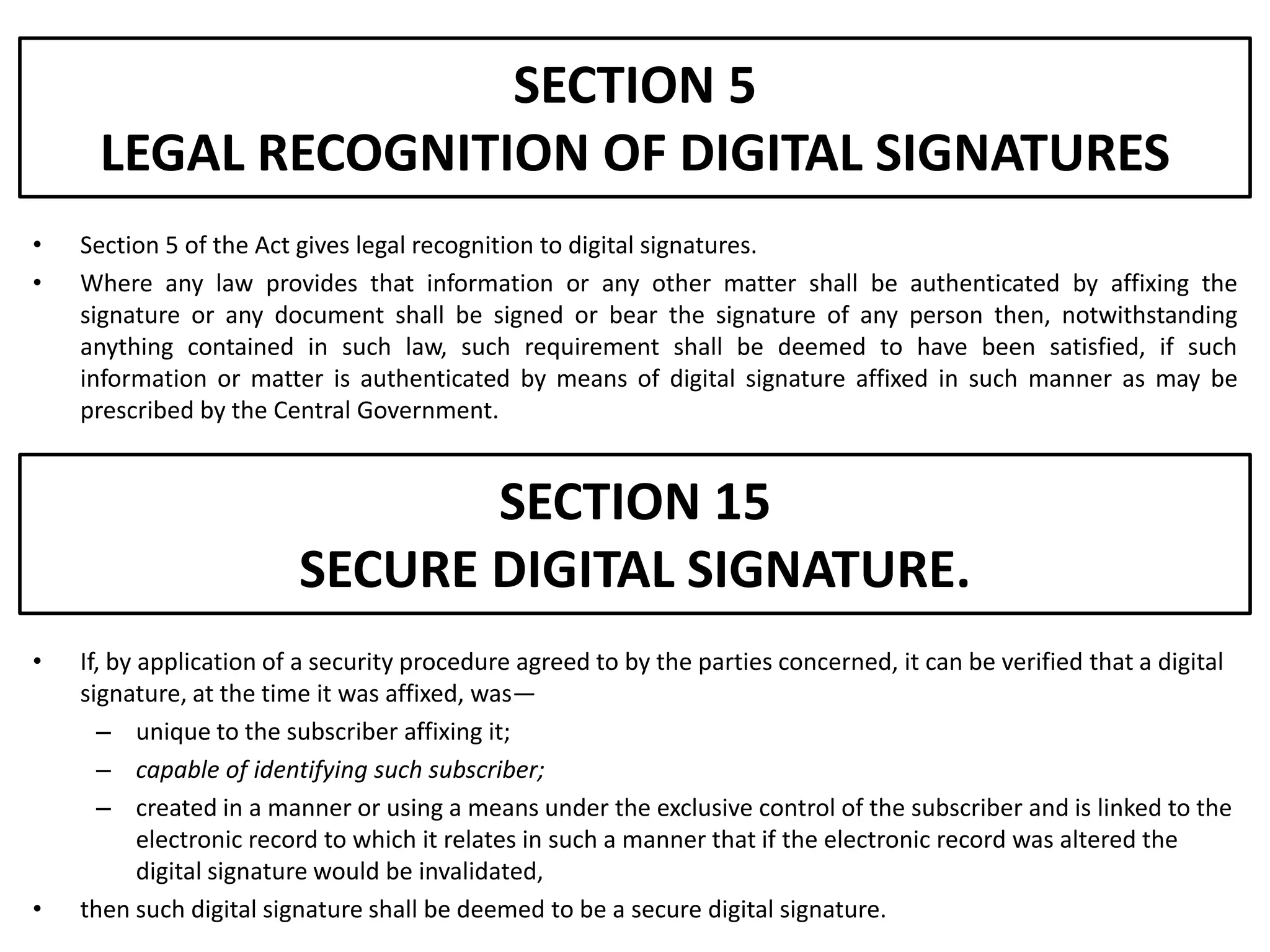 SECTION 5
     LEGAL RECOGNITION OF DIGITAL SIGNATURES
•   Section 5 of the Act gives legal recognition to digital signatures.
•   Where any law provides that information or any other matter shall be authenticated by affixing the
    signature or any document shall be signed or bear the signature of any person then, notwithstanding
    anything contained in such law, such requirement shall be deemed to have been satisfied, if such
    information or matter is authenticated by means of digital signature affixed in such manner as may be
    prescribed by the Central Government.


                                SECTION 15
                         SECURE DIGITAL SIGNATURE.
•   If, by application of a security procedure agreed to by the parties concerned, it can be verified that a digital
    signature, at the time it was affixed, was—
      – unique to the subscriber affixing it;
      – capable of identifying such subscriber;
      – created in a manner or using a means under the exclusive control of the subscriber and is linked to the
           electronic record to which it relates in such a manner that if the electronic record was altered the
           digital signature would be invalidated,
•   then such digital signature shall be deemed to be a secure digital signature.
 