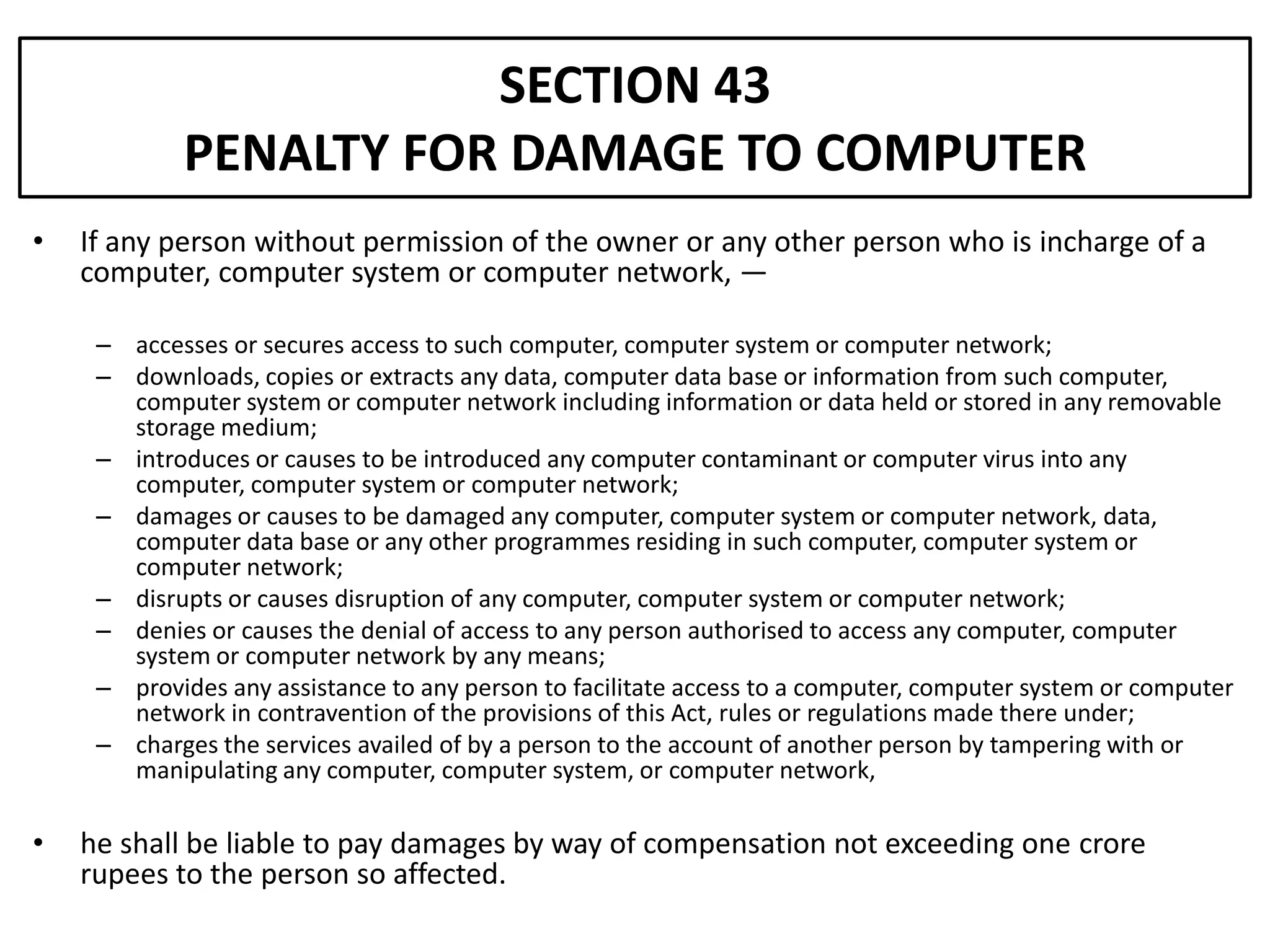 SECTION 43
            PENALTY FOR DAMAGE TO COMPUTER
•   If any person without permission of the owner or any other person who is incharge of a
    computer, computer system or computer network, —

     – accesses or secures access to such computer, computer system or computer network;
     – downloads, copies or extracts any data, computer data base or information from such computer,
       computer system or computer network including information or data held or stored in any removable
       storage medium;
     – introduces or causes to be introduced any computer contaminant or computer virus into any
       computer, computer system or computer network;
     – damages or causes to be damaged any computer, computer system or computer network, data,
       computer data base or any other programmes residing in such computer, computer system or
       computer network;
     – disrupts or causes disruption of any computer, computer system or computer network;
     – denies or causes the denial of access to any person authorised to access any computer, computer
       system or computer network by any means;
     – provides any assistance to any person to facilitate access to a computer, computer system or computer
       network in contravention of the provisions of this Act, rules or regulations made there under;
     – charges the services availed of by a person to the account of another person by tampering with or
       manipulating any computer, computer system, or computer network,

•   he shall be liable to pay damages by way of compensation not exceeding one crore
    rupees to the person so affected.
 