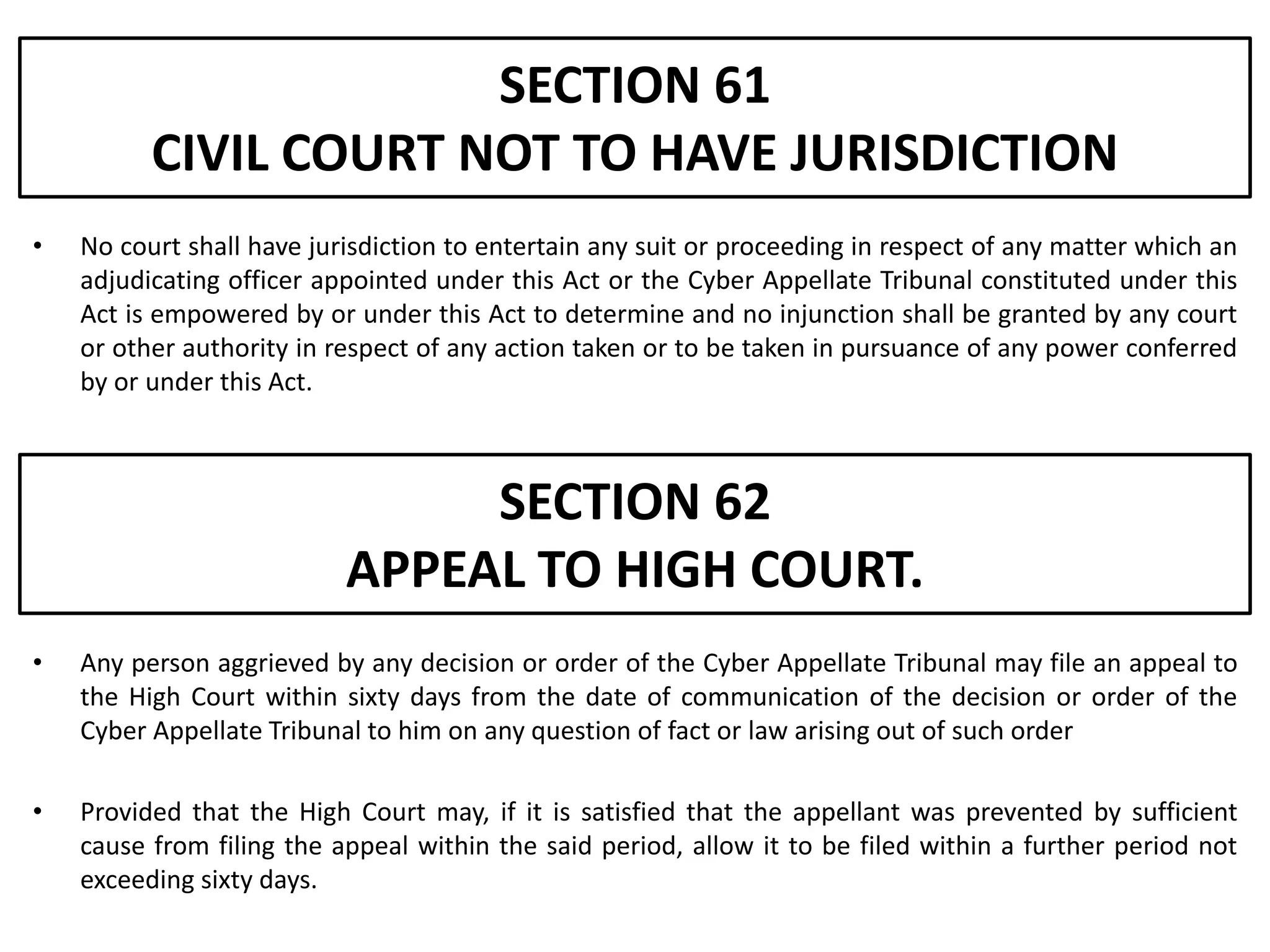 SECTION 61
          CIVIL COURT NOT TO HAVE JURISDICTION
•   No court shall have jurisdiction to entertain any suit or proceeding in respect of any matter which an
    adjudicating officer appointed under this Act or the Cyber Appellate Tribunal constituted under this
    Act is empowered by or under this Act to determine and no injunction shall be granted by any court
    or other authority in respect of any action taken or to be taken in pursuance of any power conferred
    by or under this Act.



                                SECTION 62
                           APPEAL TO HIGH COURT.
•   Any person aggrieved by any decision or order of the Cyber Appellate Tribunal may file an appeal to
    the High Court within sixty days from the date of communication of the decision or order of the
    Cyber Appellate Tribunal to him on any question of fact or law arising out of such order

•   Provided that the High Court may, if it is satisfied that the appellant was prevented by sufficient
    cause from filing the appeal within the said period, allow it to be filed within a further period not
    exceeding sixty days.
 