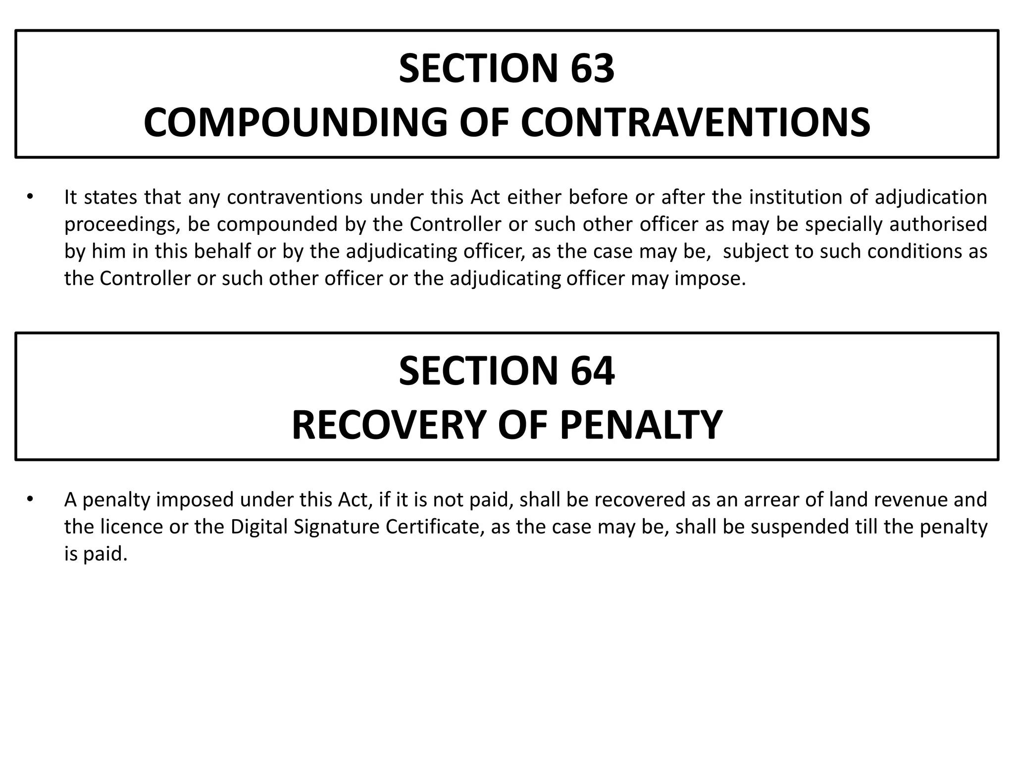 SECTION 63
            COMPOUNDING OF CONTRAVENTIONS
•   It states that any contraventions under this Act either before or after the institution of adjudication
    proceedings, be compounded by the Controller or such other officer as may be specially authorised
    by him in this behalf or by the adjudicating officer, as the case may be, subject to such conditions as
    the Controller or such other officer or the adjudicating officer may impose.



                                 SECTION 64
                             RECOVERY OF PENALTY
•   A penalty imposed under this Act, if it is not paid, shall be recovered as an arrear of land revenue and
    the licence or the Digital Signature Certificate, as the case may be, shall be suspended till the penalty
    is paid.
 