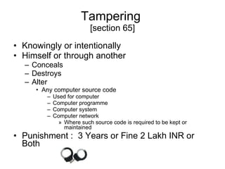 Tampering  [section 65] Knowingly or intentionally Himself or through another  Conceals  Destroys  Alter Any computer source code Used for computer  Computer programme Computer system Computer network Where such source code is required to be kept or maintained Punishment :  3 Years or Fine 2 Lakh INR or Both 