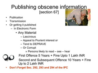 Publishing obscene information  [section 67] Publication Transmission Or getting it published In Electronic Form Any Material  Lascivious Appeal to Prurient interest or Tend to DEPRAVE Or Corrupt  Persons likely to read – see – hear First Offence 5 Years + Fine Upto 1 Lakh INR Second and Subsequent Offence 10 Years + Fine    Up to 2 Lakh INR Don’t Forget Sec. 292, 293 and 294 of the IPC 