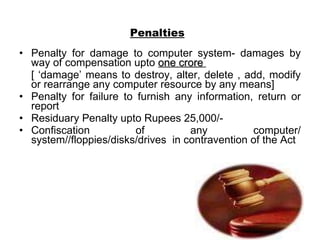 Penalties   Penalty for damage to computer system- damages by way of compensation upto  one crore   [ ‘damage’ means to destroy, alter, delete , add, modify or rearrange any computer resource by any means] Penalty for failure to furnish any information, return or report Residuary Penalty upto Rupees 25,000/- Confiscation of any computer/ system//floppies/disks/drives  in contravention of the Act 