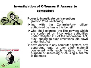 Investigation of Offences & Access to computers Power to investigate contraventions   [section 28 & section29]   lies with the Controller/any officer authorised by him in this behalf who shall exercise the like powers which are conferred on Income-tax authorities under Chapter XIII of the Income-tax Act, 1961 subject to such limitations laid down under that Act have access to any computer system, any apparatus, data or any other material connected with such system, for the purpose of searching or causing a search to be made 