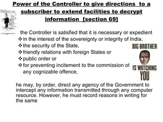 Power of the Controller to give directions  to a subscriber to extend facilities to decrypt information  [section 69] If the Controller is satisfied that it is necessary or expedient in the interest of the sovereignty or integrity of India,  the security of the State,  friendly relations with foreign Stales or  public order or  for preventing incitement to the commission of  any cognizable offence,  he may, by order, direct any agency of the Government to intercept any information transmitted through any computer resource. However, he must record reasons in writing for the same 
