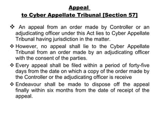 Appeal  to Cyber Appellate Tribunal [Section 57] An appeal from an order made by Controller or an adjudicating officer under this Act lies to Cyber Appellate Tribunal having jurisdiction in the matter. However, no appeal shall lie to the Cyber Appellate Tribunal from an order made by an adjudicating officer with the consent of the parties. Every appeal shall be filed within a period of forty-five days from the date on which a copy of the order made by the Controller or the adjudicating officer is receive Endeavour shall be made to dispose off the appeal finally within six months from the date of receipt of the appeal. 