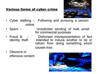Various forms of cyber crime Cyber stalking -  Following and pursuing a person    online   Spam - Unsolicited sending of bulk email  for commercial purposes  Fraud &  -  Dishonest misrepresentation of fact identity theft intended to induce another to do or  refrain from doing something which  causes loss   Obscene or  offensive content  