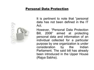 Personal Data Protection It is pertinent to note that “personal data has not been defined in the IT Act. However, “Personal Data Protection Bill, 2006” aimed at protecting personal data and information of an individual collected for a particular purpose by one organization is under consideration by the  Indian Parliament. The said bill has already been introduced in the Upper House (Rajya Sabha).  
