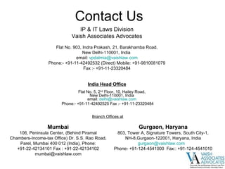 Contact Us India Head Office   Flat No. 5, 2 nd  Floor, 10, Hailey Road, New Delhi-110001, India email:  [email_address] Phone:- +91-11-42492525 Fax :- +91-11-23320484 Branch Offices at Mumbai 106, Peninsula Center, (Behind Piramal Chambers-Income-tax Office) Dr. S.S. Rao Road, Parel, Mumbai 400 012 (India), Phone: +91-22-42134101 Fax : +91-22-42134102 [email_address] Gurgaon, Haryana 803, Tower A, Signature Towers, South City-1, NH-8,Gurgaon-122001, Haryana, India [email_address]   Phone- +91-124-4541000  Fax:: +91-124-4541010 IP & IT Laws Division Vaish Associates Advocates Flat No. 903, Indra Prakash, 21, Barakhamba Road, New Delhi-110001, India  email:  [email_address] Phone:- +91-11-42492532 (Direct) Mobile: +91-9810081079 Fax :- +91-11-23320484 