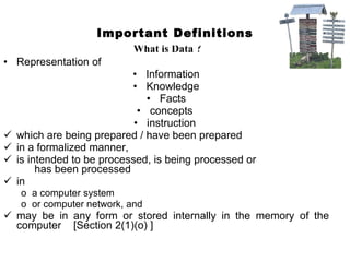 Important Definitions What is Data ? Representation of  Information Knowledge Facts concepts  instruction  which are being prepared / have been prepared  in a formalized manner,  is intended to be processed, is being processed or  has been processed  in  a computer system or computer network, and  may be in any form or stored internally in the memory of the computer  [Section 2(1)(o) ] 