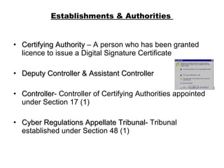 Establishments & Authorities  Certifying Authority  – A person who has been granted licence to issue a Digital Signature Certificate Deputy Controller & Assistant Controller Controller - Controller of Certifying Authorities appointed under Section 17 (1) Cyber Regulations Appellate Tribunal-  Tribunal established under Section 48 (1) 