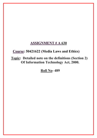 ASSIGNMENT # A 630
Course: 50421622 (Media Laws and Ethics)
Topic: Detailed note on the definitions (Section 2)
Of Information Technology Act, 2000.
Roll No- 489
 