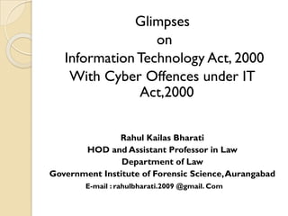 Glimpses
on
Information Technology Act, 2000
With Cyber Offences under IT
Act,2000
Rahul Kailas Bharati
HOD and Assistant Professor in Law
Department of Law
Government Institute of Forensic Science,Aurangabad
E-mail : rahulbharati.2009 @gmail. Com
 